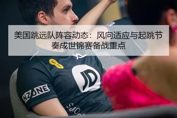 美国跳远队阵容动态：风向适应与起跳节奏成世锦赛备战重点