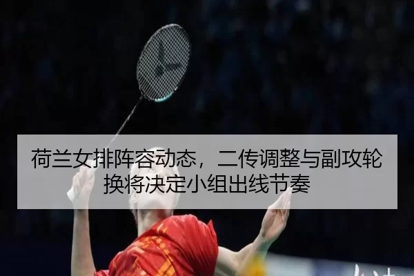 荷兰女排阵容动态，二传调整与副攻轮换将决定小组出线节奏